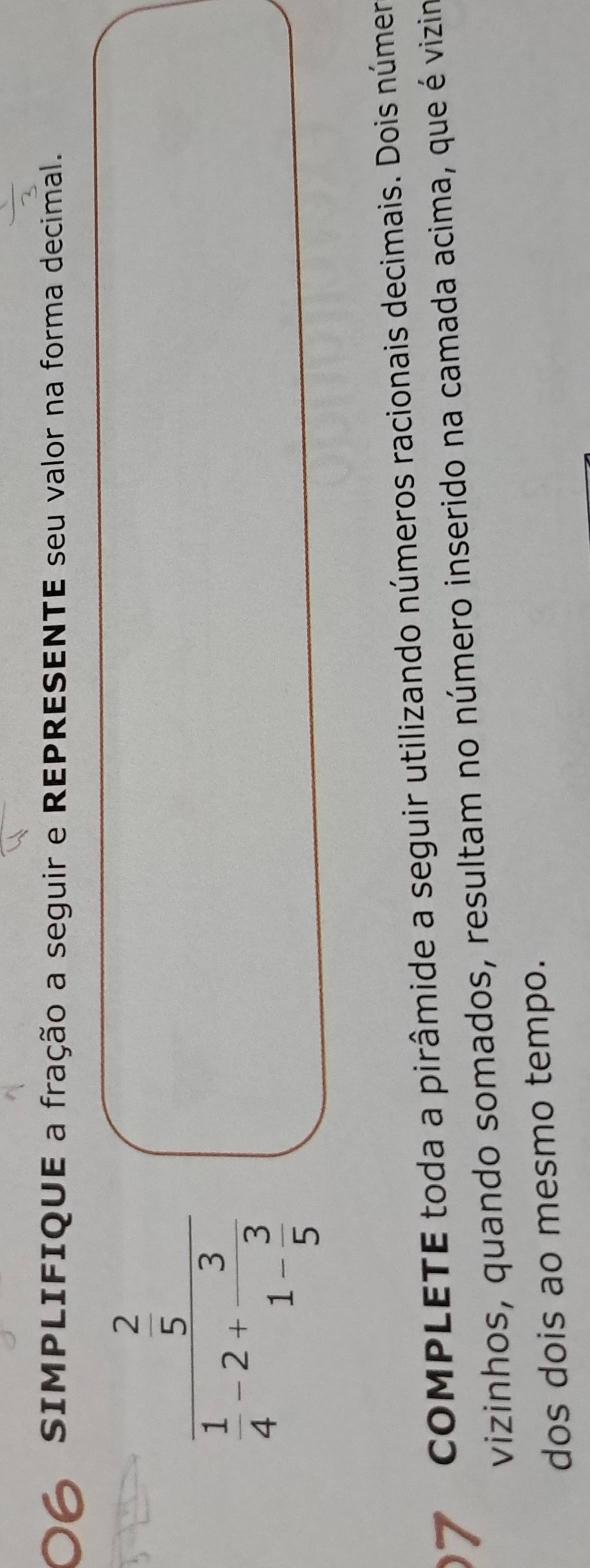 SIMPLIFIQUE a fração a seguir e REPRESENTE seu valor na forma decimal.
frac  2/5  1/4 -2+frac 31- 3/5 
COMPLETE toda a pirâmide a seguir utilizando números racionais decimais. Dois númer 
vizinhos, quando somados, resultam no número inserido na camada acima, que é vizim 
dos dois ao mesmo tempo.
