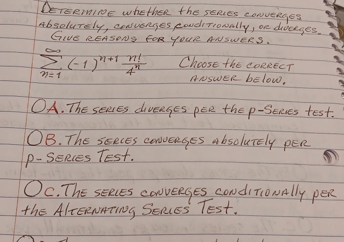 DETERmInE whether the sERcEs convenges
Absolurely, consvenges condiTiowally, one dieeges.
GIE REASONS FOR YOUR ANSWERS.
sumlimits _(n=1)^(∈fty)(-1)^n+1 n!/4^n  Choose the CORRECT
ANSWER bElow.
OA. ThE sEREs divERgEs pER the p -Seies test.
B. The seecEs conveages Absolutely pER
p-SeRces Test.
OC. ThE sERcEs conveRges condi ToNAlly pER
the AlEERNMTINg SERIES TESt.