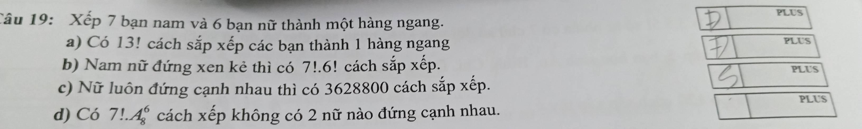 PLUS 
Câu 19: Xếp 7 bạn nam và 6 bạn nữ thành một hàng ngang. 
a) Có 13! cách sắp xếp các bạn thành 1 hàng ngang PLUS 
b) Nam nữ đứng xen kẻ thì có 7!. 6! cách sắp xếp. PLUS 
c) Nữ luôn đứng cạnh nhau thì có 3628800 cách sắp xếp. 
PLUS 
d) Có 7!.A_8^6 cách xếp không có 2 nữ nào đứng cạnh nhau.