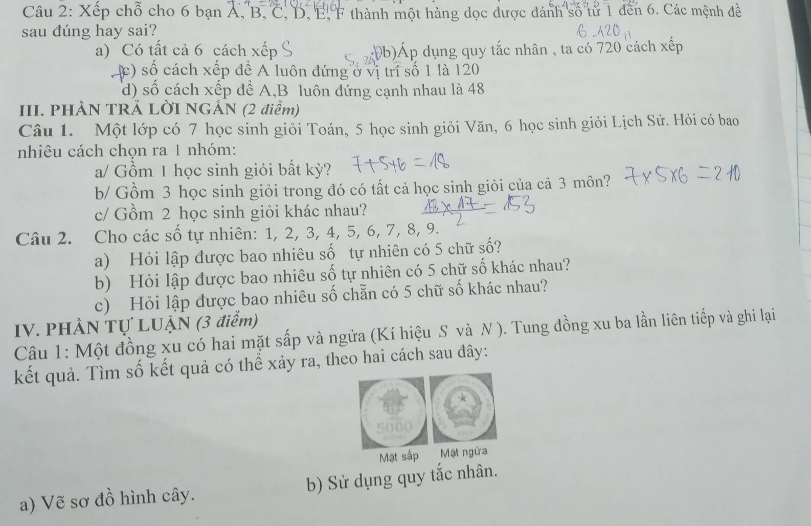 Xếp chỗ cho 6 bạn Á, B, C, D, E, F thành một hàng dọc được đánh số tử 1 đến 6. Các mệnh đề
sau đúng hay sai?
a) Có tất cả 6 cách xếp (b)Áp dụng quy tắc nhân , ta có 720 cách xếp
c) số cách xếp để A luôn đứng ở vị trí số 1 là 120
d) số cách xếp để A,B luôn đứng cạnh nhau là 48
III. PHÀN TRẢ LỜI NGẢN (2 điễm)
Câu 1. Một lớp có 7 học sinh giỏi Toán, 5 học sinh giỏi Văn, 6 học sinh giỏi Lịch Sử. Hỏi có bao
nhiêu cách chọn ra 1 nhóm:
a/ Gồm 1 học sinh giỏi bất kỳ?
b/ Gồm 3 học sinh giỏi trong đó có tất cả học sinh giỏi của cả 3 môn?
c/ Gồm 2 học sinh giỏi khác nhau?
Câu 2. Cho các số tự nhiên: 1, 2, 3, 4, 5, 6, 7, 8, 9.
a) Hỏi lập được bao nhiêu số tự nhiên có 5 chữ số?
b) Hỏi lập được bao nhiêu số tự nhiên có 5 chữ số khác nhau?
c) Hỏi lập được bao nhiêu số chẵn có 5 chữ số khác nhau?
IV. PHÀN Tự LUẠN (3 điểm)
Câu 1: Một đồng xu có hai mặt sấp và ngửa (Kí hiệu S và N ). Tung đồng xu ba lần liên tiếp và ghi lại
kết quả. Tìm số kết quả có thể xảy ra, theo hai cách sau đây:
Mặt sấp Mặt ngửa
a) Vẽ sơ đồ hình cây. b) Sử dụng quy tắc nhân.