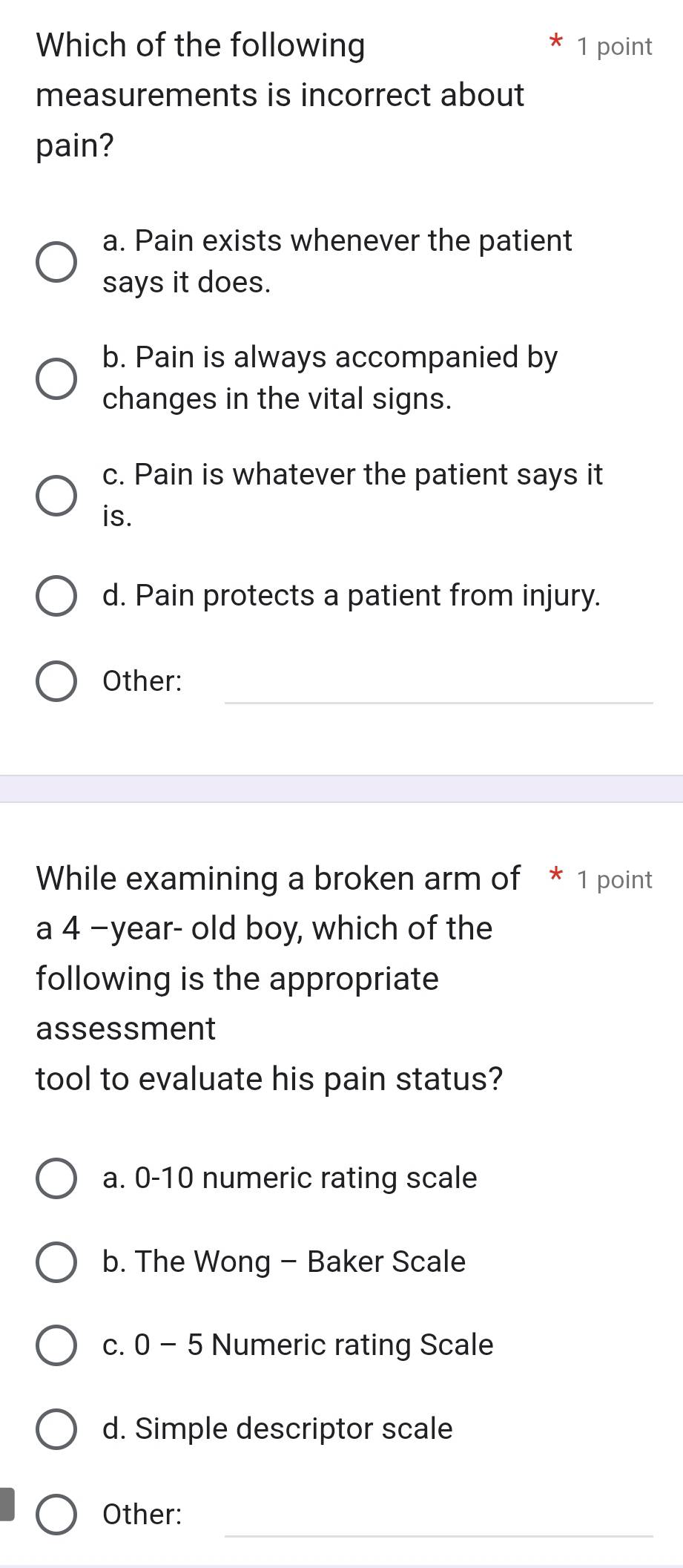 Which of the following 1 point
measurements is incorrect about
pain?
a. Pain exists whenever the patient
says it does.
b. Pain is always accompanied by
changes in the vital signs.
c. Pain is whatever the patient says it
is.
d. Pain protects a patient from injury.
_
Other:
While examining a broken arm of * 1 point
a 4 −year- old boy, which of the
following is the appropriate
assessment
tool to evaluate his pain status?
a. 0-10 numeric rating scale
b. The Wong - Baker Scale
c. 0 - 5 Numeric rating Scale
d. Simple descriptor scale
_
Other: