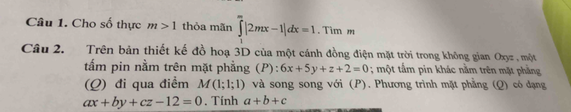 Cho số thực m>1 thỏa mãn ∈tlimits _1^m|2mx-1|dx=1. Tìm m 
Câu 2. Trên bản thiết kế đồ hoạ 3D của một cánh đồng điện mặt trời trong không gian Oxyz , một 
tấm pin nằm trên mặt phẳng (P): 6x+5y+z+2=0; một tấm pin khác nằm trên mặt phẳng 
(Q) đi qua điểm M(1;1;1) và song song với (P). Phương trình mặt phẳng (Q) có dạng
ax+by+cz-12=0. Tính a+b+c