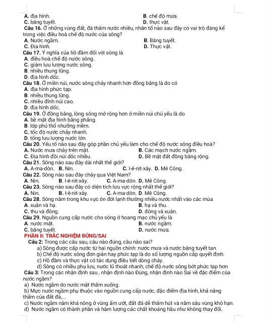 A. đĩa hình B. chế độ mưa.
C. băng tuyết. D. thực vật.
Câu 16. Ở những vùng đất, đá thấm nước nhiều, nhân tố nào sau đây có vai trò đáng kế
trong việc điều hoà chế độ nước của sông?
A. Nước ngầm. B. Băng tuyết.
C. Địa hình. D. Thực vật.
Câu 17, Ý nghĩa của hồ đầm đối với sông là
A. điều hoà chế độ nước sông.
C. giảm lưu lượng nước sông.
B. nhiều thung lũng.
D. địa hình dốc.
Câu 18. Ở miền núi, nước sông chảy nhanh hơn đồng bằng là do có
A. địa hình phức tạp.
B. nhiều thung lũng.
C. nhiều đỉnh núi cao.
D. địa hình dốc.
Câu 19. Ở đồng bằng, lòng sông mở rộng hơn ở miền núi chủ yếu là do
A. bề mặt địa hình bằng phầng.
B. lớp phủ thổ nhưỡng mềm.
C. tốc độ nước chảy nhanh.
D. tổng lưu lượng nước lớn.
Cầu 20. Yếu tố nào sau đây góp phần chủ yếu làm cho chế độ nước sông điều hoà?
A. Nước mưa chảy trên mặt. B. Các mạch nước ngầm.
C. Đia hình đồi núi dốc nhiều. D. Bề mặt đất đồng bằng rộng.
Câu 21. Sông nào sau đây dài nhất thế giới?
A. A-ma-dôn. B. Nin. C. I-ê-nit-xây. D. Mê Công.
Câu 22. Sông nào sau đây chảy qua Việt Nam?
A. Nin, B. l-ê-nit-xây. C. A-ma-dôn. D. Mê Công.
Câu 23, Sông nào sau đây có diện tích lưu vực rộng nhất thế giới?
A. Nin. B. l-ê-nit-xây. C. A-ma-dôn. D. Mê Công.
Câu 28. Sông năm trong khu vực ôn đới lạnh thường nhiều nước nhất vào các mùa
A. xuân và hạ. B. ha và thu.
C. thu và đông. D. động và xuân,
Câu 29. Nguồn cung cấp nước cho sông ở hoang mạc chủ yếu là
A. nước mặt. B. nước ngầm
C. băng tuyết. D. nước mưa.
PHAN ÍI: TRÁC NGHIỆM ĐÚNG/SAI
Câu 2: Trong các câu sau, câu nào đúng, câu nào sai?
a) Sông được cấp nước từ hai nguồn chính: nước mưa và nước băng tuyết tan.
b) Chế độ nước sông đơn giản hay phức tạp là do số lượng nguồn cấp quyết định.
c) Hồ đầm và thực vật có tác dụng điều tiết dòng chảy.
d) Sông có nhiều phụ lưu, nước lũ thoát nhanh, chế độ nước sông bớt phức tạp hơn
Câu 3: Trong các nhận định sau , nhận định nào Đúng, nhận định nào Sai về đặc điểm của
nước ngầm?
a) Nước ngầm do nước mặt thấm xuống.
b) Mực nước ngầm phụ thuộc vào nguồn cung cấp nước, đặc điểm địa hình, khả năng
thấm của đất đá
c) Nước ngầm nằm khá nông ở vùng ẩm ướt, đất đá dễ thẩm hút và nằm sâu vùng khô hạn.
d) Nước ngầm có thành phần và hàm lượng các chất khoáng hầu như không thay đổi.
