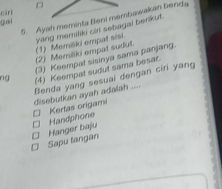 ciri
5. Ayah meminta Beni membawakan benda
gai
yang memiliki ciri sebagai berikut.
(1) Memiliki empat sisi.
(2) Memiliki empat sudut.
(3) Keempat sisinya sama panjang.
ng (4) Keempat sudut sama besar.
Benda yang sesuai dengan ciri yang
disebutkan ayah adalah ....
Kertas origami
Handphone
Hanger baju
Sapu tangan