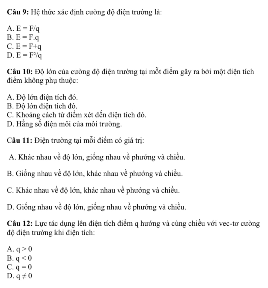 Hệ thức xác định cường độ điện trường là:
A. E=F/q
B. E=F.q
C. E=F+q
D. E=F^2/q
Câu 10: Độ lớn của cường độ điện trường tại mỗt điểm gây ra bởi một điện tích
điểm không phụ thuộc:
A. Độ lớn điện tích đó.
B. Độ lớn điện tích đó.
C. Khoảng cách từ điểm xét đến điện tích đó.
D. Hằng số điện môi của môi trường.
Câu 11: Điện trường tại mỗi điểm có giá trị:
A. Khác nhau về độ lớn, giống nhau về phướng và chiều.
B. Giống nhau về độ lớn, khác nhau về phướng và chiều.
C. Khác nhau về độ lớn, khác nhau về phướng và chiều.
D. Giống nhau về độ lớn, giống nhau về phướng và chiều.
Câu 12: Lực tác dụng lên điện tích điểm q hướng và cùng chiều với vec-tơ cường
độ điện trường khi điện tích:
A. q>0
B. q<0</tex>
C. q=0
D. q!= 0