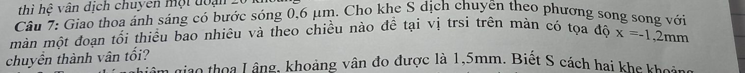 thì hệ vân dịch chuyen một đoại 2 
Câu 7: Giao thoa ánh sáng có bước sóng 0,6 μm. Cho khe S dịch chuyên theo phương song song với 
màn một đoạn tối thiểu bao nhiêu và theo chiều nào để tại vị trsi trên màn có tọa độ
x=-1,2mm
chuyền thành vân tối? 
ao thoa L âng. khoảng vân đo được là 1,5mm. Biết S cách hai khe khoi