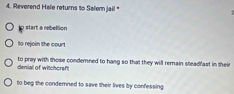 Reverend Hale returns to Salem jail * 2
o start a rebellion
to rejoin the court
to pray with those condemned to hang so that they will remain steadfast in their
denial of witchcraft
to beg the condemned to save their lives by confessing