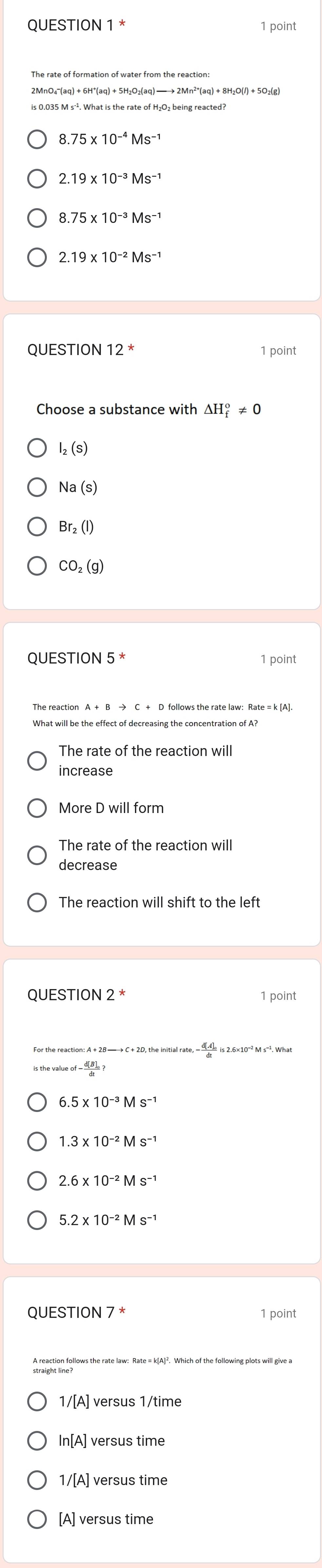 8.75* 10^(-4)Ms^(-1)
2.19* 10^(-3)Ms^(-1)
8.75* 10^(-3)Ms^(-1)
QUESTION 12^* 1 point
Choose a substance with △ H_f^(o!= 0
I_2)(S)
Na(s)
Br_2(l)
CO_2(g)
QUESTION 5^* 1 point
What will be the effect of decreasing the concentration of A?
The rate of the reaction will
More D will form
The rate of the reaction will
decrease
The reaction will shift to the left
QUESTION 2 * 1 point
6.5* 10^(-3)Ms^(-1)
1.3* 10^(-2)Ms^(-1)
2.6* 10^(-2)Ms^(-1)
QUESTION 7* 1 point
A reaction follows the rate law: Rate = k[A]². Which of the following plots will give a
1/[A] versus 1/time
In[A] versus time
1/[A] versus time
[A] versus time