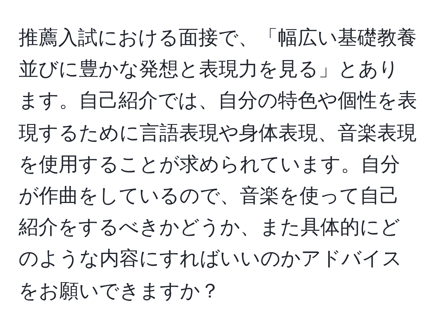 推薦入試における面接で、「幅広い基礎教養並びに豊かな発想と表現力を見る」とあります。自己紹介では、自分の特色や個性を表現するために言語表現や身体表現、音楽表現を使用することが求められています。自分が作曲をしているので、音楽を使って自己紹介をするべきかどうか、また具体的にどのような内容にすればいいのかアドバイスをお願いできますか？