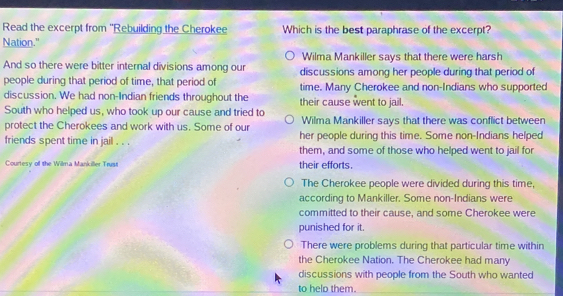 Read the excerpt from ''Rebuilding the Cherokee Which is the best paraphrase of the excerpt?
Nation."
Wilma Mankiller says that there were harsh
And so there were bitter internal divisions among our discussions among her people during that period of
people during that period of time, that period of time. Many Cherokee and non-Indians who supported
discussion. We had non-Indian friends throughout the their cause went to jail.
South who helped us, who took up our cause and tried to Wilma Mankiller says that there was conflict between
protect the Cherokees and work with us. Some of our her people during this time. Some non-Indians helped
friends spent time in jail . . . them, and some of those who helped went to jail for
Courtesy of the Wilma Mankiller Trust their efforts.
The Cherokee people were divided during this time,
according to Mankiller. Some non-Indians were
committed to their cause, and some Cherokee were
punished for it.
There were problems during that particular time within
the Cherokee Nation. The Cherokee had many
discussions with people from the South who wanted
to helo them.