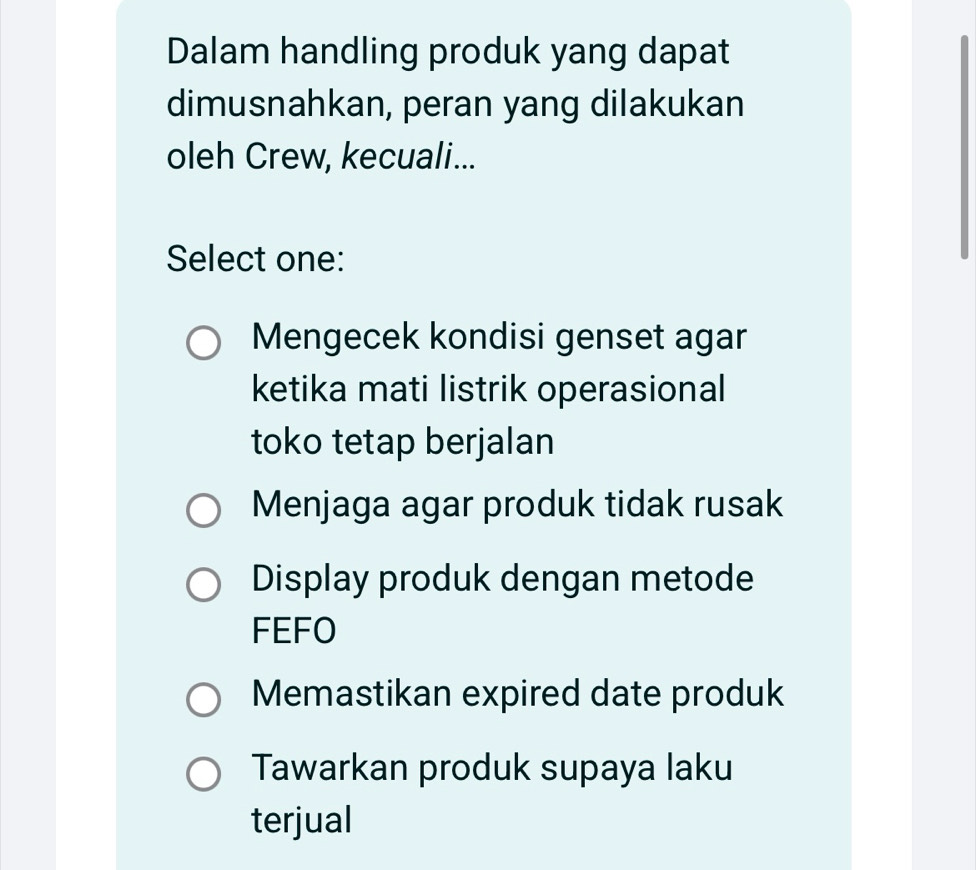 Dalam handling produk yang dapat
dimusnahkan, peran yang dilakukan
oleh Crew, kecuali...
Select one:
Mengecek kondisi genset agar
ketika mati listrik operasional
toko tetap berjalan
Menjaga agar produk tidak rusak
Display produk dengan metode
FEFO
Memastikan expired date produk
Tawarkan produk supaya laku
terjual