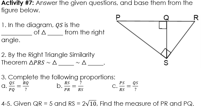 Activity #7: Answer the given questions, and base them from the 
figure below. 
1. In the diagram, QS is the 
_of △ _ from the right 
angle. 
2. By the Right Triangle Similarity 
Theorem △ PRSsim △ _ ~ △ _ 
3. Complete the following proportions: 
a.  QS/PQ = RQ/?  b.  RS/PR = ?/RS  C.  PS/RS = QS/? 
4-5. Given QR=5 and RS=2sqrt(10) , Find the measure of PR and PQ.