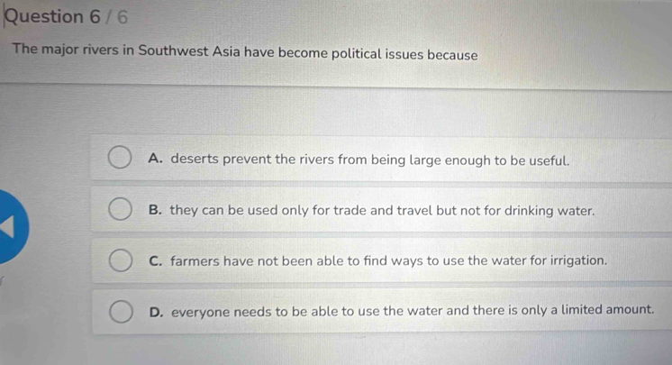 The major rivers in Southwest Asia have become political issues because
A. deserts prevent the rivers from being large enough to be useful.
B. they can be used only for trade and travel but not for drinking water.
C. farmers have not been able to find ways to use the water for irrigation.
D. everyone needs to be able to use the water and there is only a limited amount.