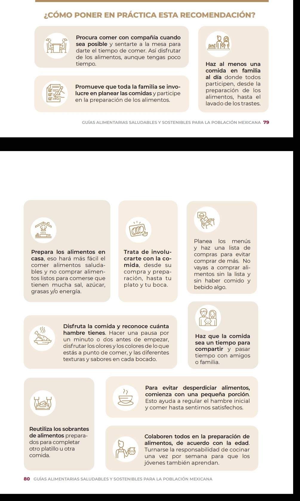 ¿CÓMO PONER EN PRÁCTICA ESTA RECOMENDACIÓN?
Procura comer con compañía cuando
P sea posible y sentarte a la mesa para a  M
darte el tiempo de comer. Así disfrutar
de los alimentos, aunque tengas poco
tiempo. Haz al menos una
comida en familia
al día donde todos
Promueve que toda la familia se invo- participen, desde la
preparación de los
lucre en planear las comidas y participe alimentos, hasta el
en la preparación de los alimentos.
lavado de los trastes.
GUÍAS ALIMENTARIAS SALUDABLES Y SOSTENIBLES PARA LA POBLACIÓN MEXICANA 79
Planea los menús
Prepara los alimentos en Trata de involu- y haz una lista de
casa, eso hará más fácil el crarte con la co- compras para evitar
comprar de más. No
comer alimentos saluda- mida, desde su vayas a comprar ali-
bles y no comprar alimen- compra y prepa- mentos sin la lista y
tos listos para comerse que ración, hasta tu sin haber comido y
tienen mucha sal, azúcar, plato y tu boca. bebido algo.
grasas y/o energía.
Disfruta la comida y reconoce cuánta
hambre tienes. Hacer una pausa por Haz que la comida
un minuto o dos antes de empezar, sea un tiempo para
disfrutar los olores y los colores de lo que compartir y pasar
estás a punto de comer, y las diferentes tiempo con amigos
texturas y sabores en cada bocado. o familia.
Para evitar desperdiciar alimentos,
comienza con una pequeña porción.
Esto ayuda a regular el hambre inicial
y comer hasta sentirnos satisfechos.
Reutiliza los sobrantes
de alimentos prepara-  Colaboren todos en la preparación de
dos para completar alimentos, de acuerdo con la edad.
otro platillo u otra Turnarse la responsabilidad de cocinar
comida. una vez por semana para que los
jóvenes también aprendan.
80 gUÍAS aLImEntARIAS SALUDABLES Y SOSTEnIBLES pAra la pOBLACIÓN MEXICANa