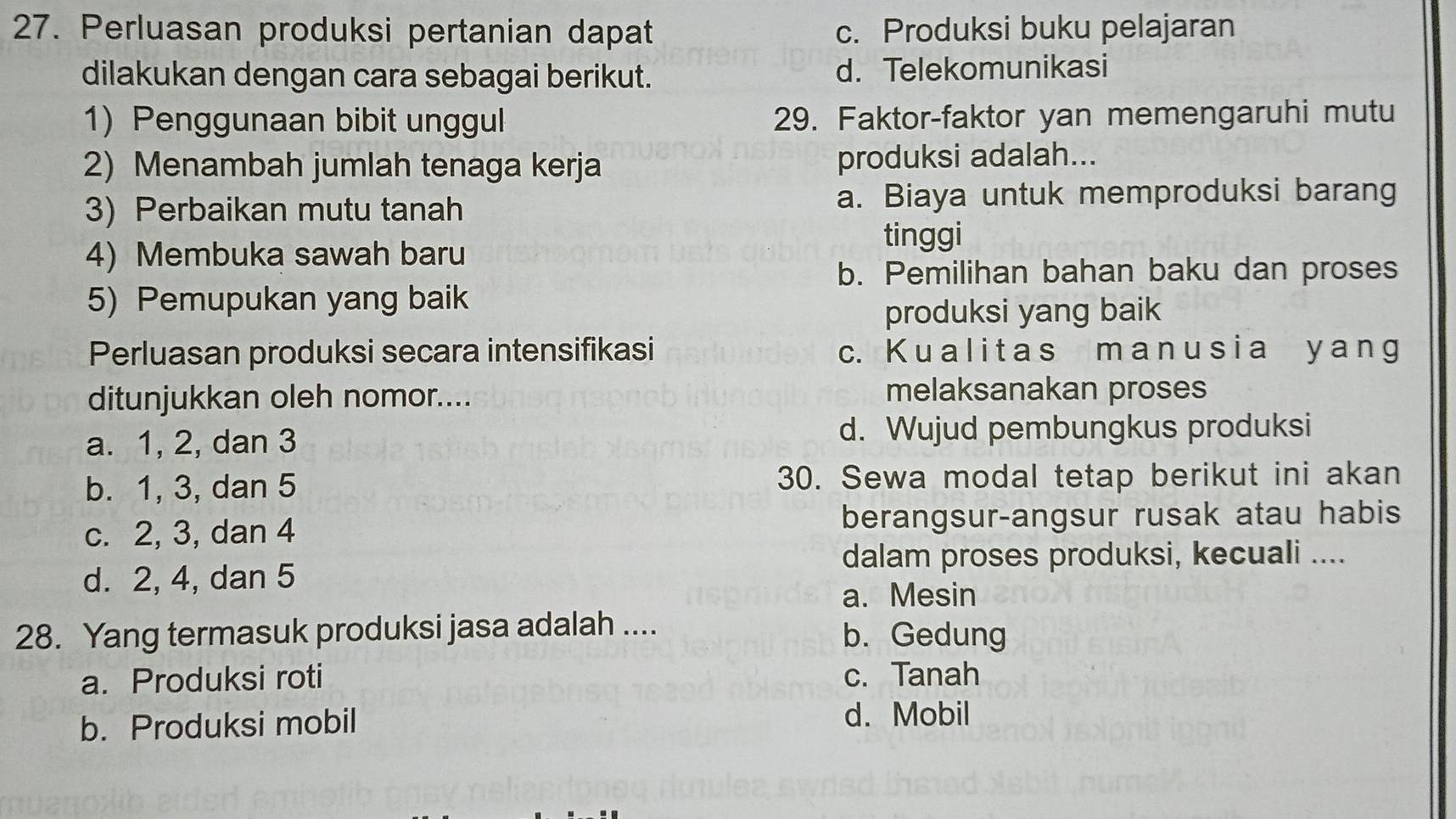 Perluasan produksi pertanian dapat c. Produksi buku pelajaran
dilakukan dengan cara sebagai berikut. d. Telekomunikasi
1) Penggunaan bibit unggul 29. Faktor-faktor yan memengaruhi mutu
2) Menambah jumlah tenaga kerja produksi adalah...
3) Perbaikan mutu tanah a. Biaya untuk memproduksi barang
tinggi
4) Membuka sawah baru
b. Pemilihan bahan baku dan proses
5) Pemupukan yang baik
produksi yang baik
Perluasan produksi secara intensifikasi c. K u a l i t a s m a n u s i a ya ng
ditunjukkan oleh nomor.... melaksanakan proses
a. 1, 2, dan 3
d. Wujud pembungkus produksi
b. 1, 3, dan 5 30. Sewa modal tetap berikut ini akan
c. 2, 3, dan 4 berangsur-angsur rusak atau habis
dalam proses produksi, kecuali ....
d. 2, 4, dan 5
a. Mesin
28. Yang termasuk produksi jasa adalah .... b. Gedung
a. Produksi roti c. Tanah
b. Produksi mobil
d. Mobil