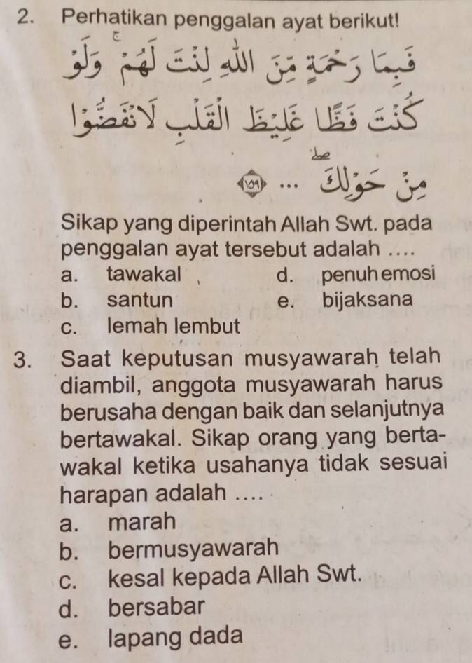 Perhatikan penggalan ayat berikut!
T cu i ga á l
Sikap yang diperintah Allah Swt. pada
penggalan ayat tersebut adalah ....
a. tawakal d. penuh emosi
b. santun e. bijaksana
c. lemah lembut
3. Saat keputusan musyawarah telah
diambil, anggota musyawarah harus
berusaha dengan baik dan selanjutnya
bertawakal. Sikap orang yang berta-
wakal ketika usahanya tidak sesuai
harapan adalah .... .
a. marah
b. bermusyawarah
c. kesal kepada Allah Swt.
d. bersabar
e. lapang dada