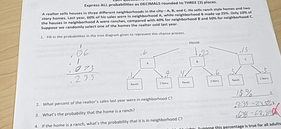 Express ALL probabilities as DECIMALS rounded to THREE (3) places. 
A realtor sells houses in three different neighborhoods in the city—A, B, and C. He sells ranch style homes and two 
story homes. Last year, 60% of his sales were in neighborhood A, while neighborhood B made up 25%. Only 10% of 
the houses in neighborhood A were ranches, compared with 40% for neighborhood B and 50% for neighborhood C. 
Suppose we randomly select one of the homes the realtor sold last year. 
1. Fill in the probabilities in the tree diagram given to represent this chance process. 
_2 
_ 
2. What percent of the realtor’s sales last year were in neighborhood C? 
_ 
3. What’s the probability that the home is a ranch? 
4. If the home is a ranch, what’s the probability that it is in neighborhood C? 
Sunnose this percentage is true for all adults