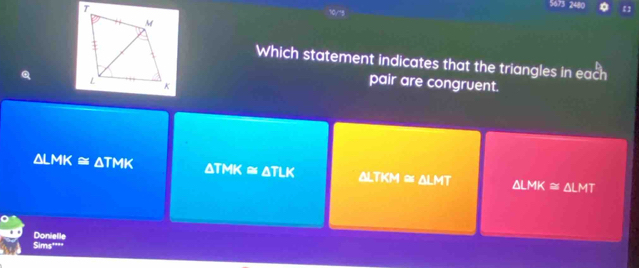 5673 2480
0/73
Which statement indicates that the triangles in each
pair are congruent.
△ LMK≌ △ TMK △ TMK
K # ATLK △ LTKM≌ △ LMT △ LMK≌ △ LMT
Sims''" Donielle