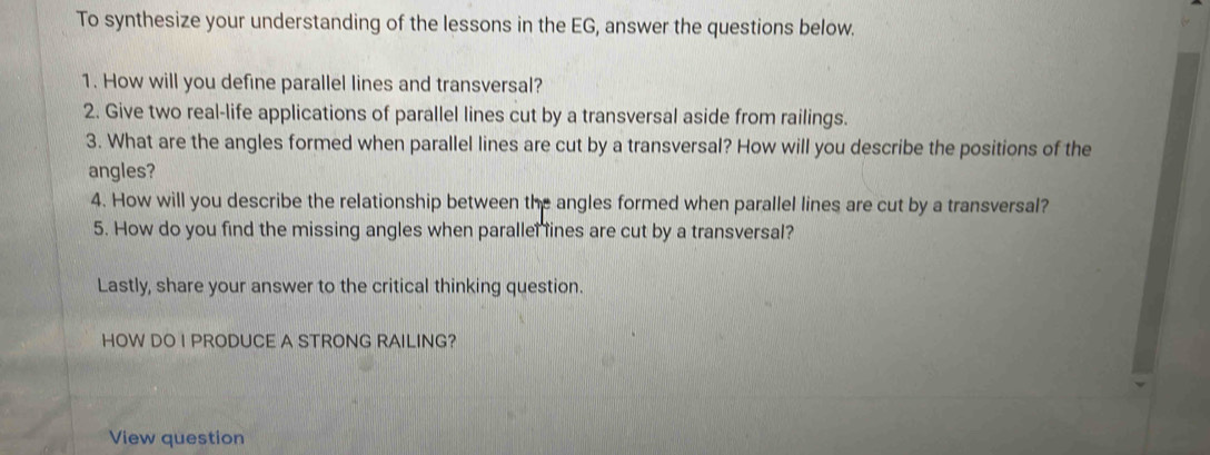 To synthesize your understanding of the lessons in the EG, answer the questions below. 
1. How will you define parallel lines and transversal? 
2. Give two real-life applications of parallel lines cut by a transversal aside from railings. 
3. What are the angles formed when parallel lines are cut by a transversal? How will you describe the positions of the 
angles? 
4. How will you describe the relationship between the angles formed when parallel lines are cut by a transversal? 
5. How do you find the missing angles when parallel ines are cut by a transversal? 
Lastly, share your answer to the critical thinking question. 
HOW DO I PRODUCE A STRONG RAILING? 
View question