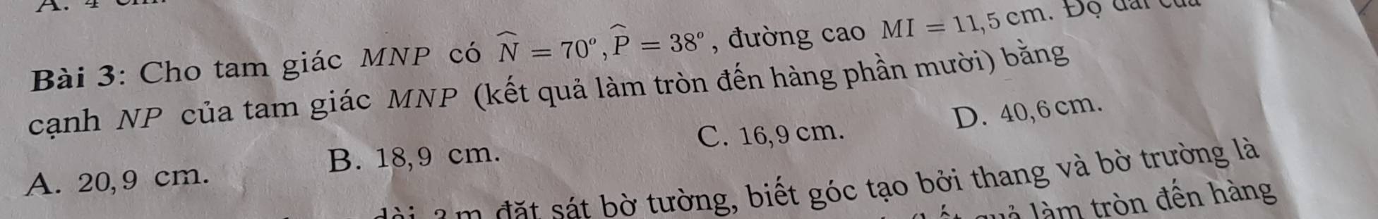 Cho tam giác MNP có widehat N=70^o, widehat P=38^o , đường cao MI=11,5cm. Độ đai củu
cạnh NP của tam giác MNP (kết quả làm tròn đến hàng phần mười) bằng
D. 40,6 cm.
C. 16,9 cm.
B. 18,9 cm.
A. 20,9 cm.
i a m đ ặ t sát bờ tường, biết góc tạo bởi thang và bờ trường là
luà làm tròn đến hàng