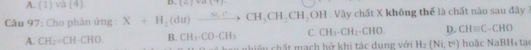 A. (1)va(4)
B. (Z]va[T). 
* Câu 97: Cho phản ứng : X+H_2(du)xrightarrow Ni.rCH_3CH_2CH_2OH Vậy chất X không thể là chất nào sau đây ?
A. CH_2=CH-CHO. B. CH_3-CO-CH_3 C. CH_3-CH_2-CHO. D. CHequiv C-CHO
ao nhiệu chất mạch hở khi tác dụng với H_2(Ni,t^0) h 0a c N aBH ta