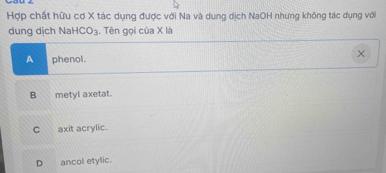 Hợp chất hữu cơ X tác dụng được với Na và dung dịch NaOH nhưng không tác dụng với
dung dịch Na -ICO_3. Tên gọi của X là
A phenol.
×
B metyl axetat.
C axit acrylic.
D ancol etylic.