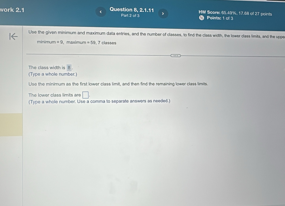 work 2.1 Question 8, 2.1.11 HW Score: 65.49%, 17.68 of 27 points 
Part 2 of 3 > 
Points: 1 of 3 
Use the given minimum and maximum data entries, and the number of classes, to find the class width, the lower class limits, and the uppe 
minimum =9 ，maximum =59 , 7 classes 
The class width is 8. 
(Type a whole number.) 
Use the minimum as the first lower class limit, and then find the remaining lower class limits. 
The lower class limits are □. 
(Type a whole number. Use a comma to separate answers as needed.)