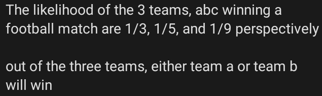 The likelihood of the 3 teams, abc winning a 
football match are 1/3, 1/5, and 1/9 perspectively 
out of the three teams, either team a or team b
will win