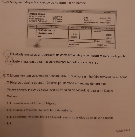 Na figura está parte do recibo de vencimento do António. 
RECIBO DE VENCIMIENTO ORIGINAL 
António Santos * de Comibuinte @ 0000000
y Maio de 2023
N° 
Categoría:Profissional N.º de Beneficiário 00200000 @o○0o②oo Recibe Data Vencimento-base 2745,00 EUR 
7.1. Calcula um valor, arredondado às centésimas, da percentagem representada por b. 
7.2. Determina, em euros, os valores representados por a , c e d. 
8. O Miguel tem um vencimento-base de 1560 €relativo a um horário semanal de 40 horas. 
O Ricardo trabalha apenas 12 horas por semana em regime de part-time. 
Sabe-se que o preço de cada hora de trabalho do Ricardo é igual à do Miguel. 
Calcula: 
8.1. o salário anual bruto do Miguel; 
8.2. o valor, em euros, de cada hora de trabalho; 
8,3, o rendimento anual bruto do Ricardo (inclui subsídios de férias e de Natal). 
8.4. 
Página 2 de 5