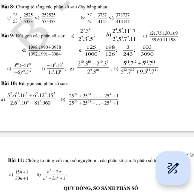 Chứng tỏ rằng các phân số sau đây bằng nhau:
a/  25/53 ; 2525/5353  và  252525/535353  b/  37/41 ; 3737/4141  và  373737/414141 
Bài 9: Rút gọn các phân số sau: a)  (2^3.3^4)/2^2.3^2.5 ; b)  (2^4.5^2.11^2.7)/2^3.5^3.7^2.11  c)  (121.75.130.169)/39.60.11.198 
d)  (1998.1990+3978)/1992.1991-3984  e.  125/1000 ; 198/126 ; 3/243 ; 103/3090 
e) frac 3^(10).(-5)^21(-5)^20.3^(12) f)  (-11^5.13^7)/11^5.13^8 ; g)  (2^(10).3^(10)-2^(10).3^9)/2^9.3^(10) ; h)  (5^(11).7^(12)+5^(11).7^(11))/5^(12).7^(12)+9.5^(11).7^(11) 
Bài 10: Rút gọn các phân số sau:
a)  (5^2.6^(11).16^2+6^2.12^6.15^2)/2.6^(12).10^4-81^2.960^3 ; b)  (25^(28)+25^(24)+...+25^4+1)/25^(30)+25^(28)+...+25^2+1 
n@
Bài 11: Chứng tỏ rằng với mọi số nguyên n , các phân số sau là phân số tổ
a)  (15n+1)/30n+1  b)  (n^3+2n)/n^4+3n^2+1 .

QUy đÒnG, sO sánh phân sÓ