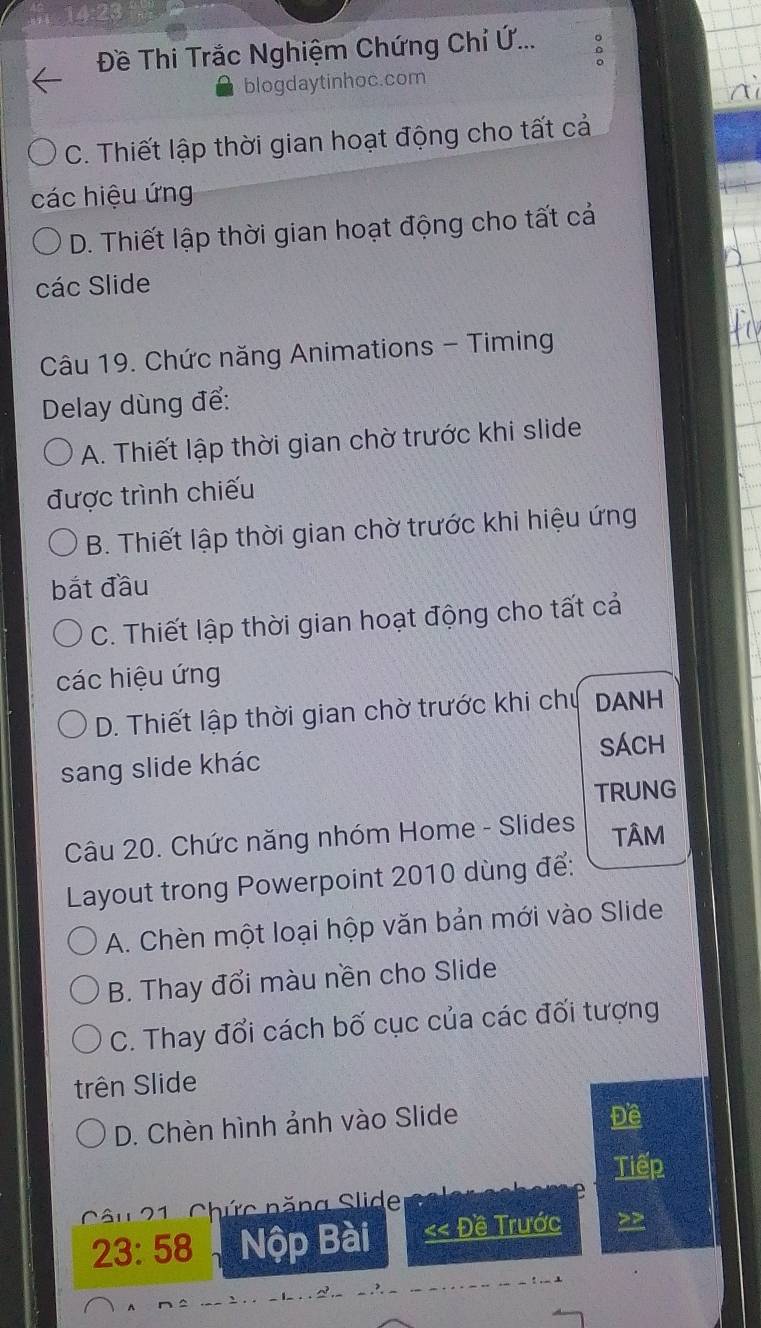 14:20
Đề Thi Trắc Nghiệm Chứng Chỉ Ứ...
blogdaytinhoc.com
C. Thiết lập thời gian hoạt động cho tất cả
các hiệu ứng
D. Thiết lập thời gian hoạt động cho tất cả
các Slide
Câu 19. Chức năng Animations - Timing
Delay dùng để:
A. Thiết lập thời gian chờ trước khi slide
được trình chiếu
B. Thiết lập thời gian chờ trước khi hiệu ứng
bắt đầu
C. Thiết lập thời gian hoạt động cho tất cả
các hiệu ứng
D. Thiết lập thời gian chờ trước khi chủ DANH
SÁCH
sang slide khác
TRUNG
Câu 20. Chức năng nhóm Home - Slides TÂM
Layout trong Powerpoint 2010 dùng để:
A. Chèn một loại hộp văn bản mới vào Slide
B. Thay đổi màu nền cho Slide
C. Thay đổi cách bố cục của các đối tượng
trên Slide
D. Chèn hình ảnh vào Slide
Đề
Tiếp
Câu 21 - Chức năng Slide
23:58 Nộp Bài << Đề Trước >>