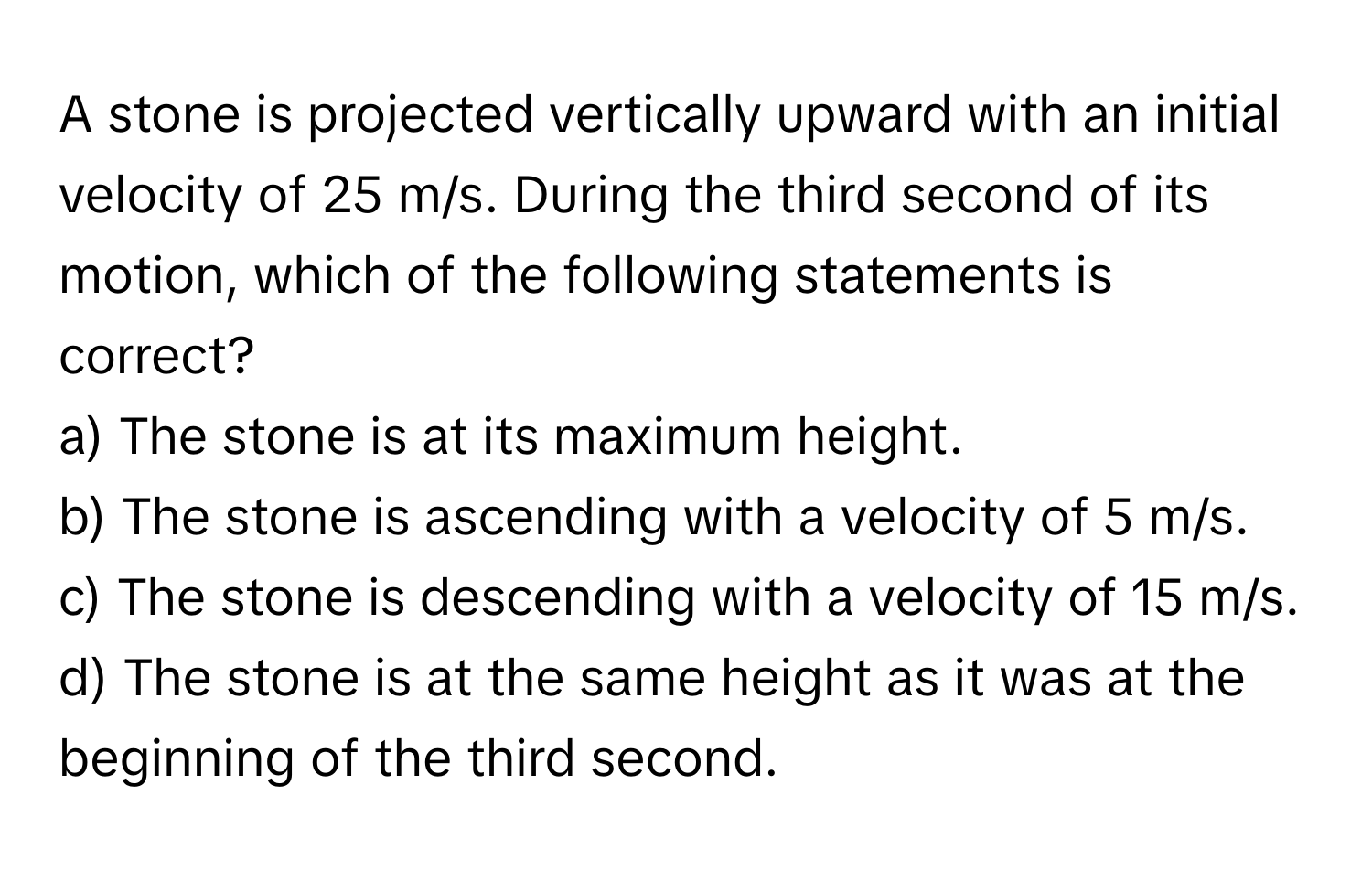 A stone is projected vertically upward with an initial velocity of 25 m/s. During the third second of its motion, which of the following statements is correct?

a) The stone is at its maximum height.
b) The stone is ascending with a velocity of 5 m/s.
c) The stone is descending with a velocity of 15 m/s.
d) The stone is at the same height as it was at the beginning of the third second.