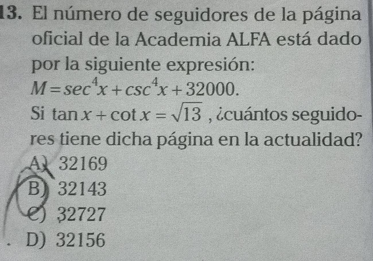 El número de seguidores de la página
oficial de la Academia ALFA está dado
por la siguiente expresión:
M=sec^4x+csc^4x+32000. 
Si tan x+cot x=sqrt(13) , ¿cuántos seguido-
res tiene dicha página en la actualidad?
A 32169
B) 32143
e) 32727
D) 32156