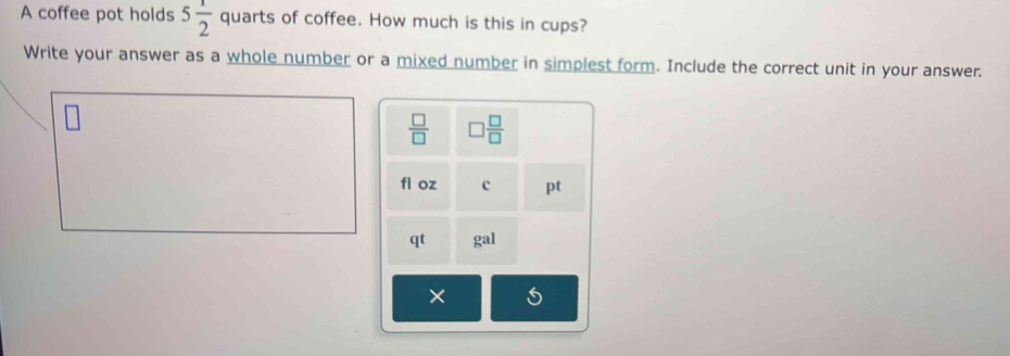 A coffee pot holds 5 1/2  quarts of coffee. How much is this in cups? 
Write your answer as a whole number or a mixed number in simplest form. Include the correct unit in your answer.
 □ /□   □  □ /□  
fl oz c pt 
qt gal 
×