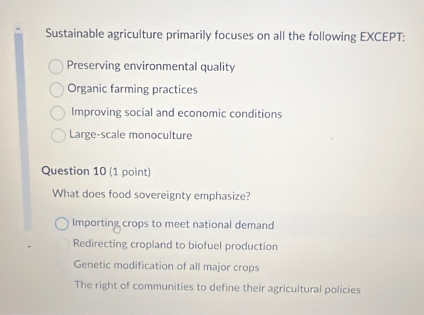 Sustainable agriculture primarily focuses on all the following EXCEPT:
Preserving environmental quality
Organic farming practices
Improving social and economic conditions
Large-scale monoculture
Question 10 (1 point)
What does food sovereignty emphasize?
Importing crops to meet national demand
Redirecting cropland to biofuel production
Genetic modification of all major crops
The right of communities to define their agricultural policies