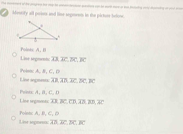 The movement of the progress bar may be uneven because questions can be worth more or less (including zera) depending on your answ
Identify all points and line segments in the picture below.
Points: A, B
Line segments: overline AB, overline AC, overline DC, overline BC
Points: A, B, C, D
Line segments: overline AB, overline AD, overline AC, overline DC, overline BC
Points: A, B, C, D
Line segments: overline AB, overline BC, overline CD, overline AD, overline BD, overline AC
Points: A, B, C, D
Line segments: overline AD, overline AC, overline DC, overline BC