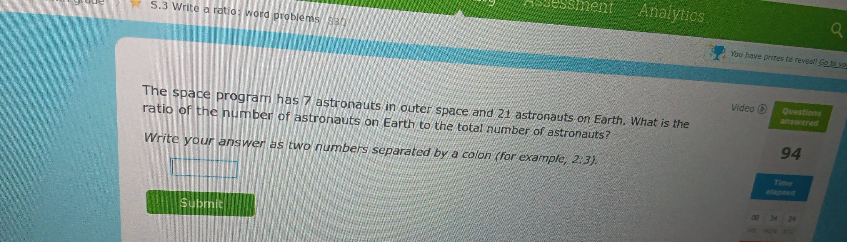 Assessment Analytics 
S.3 Write a ratio: word problems SBQ 
You have prizes to reveal! Go to vo 
The space program has 7 astronauts in outer space and 21 astronauts on Earth. What is the 
Video Questions 
ratio of the number of astronauts on Earth to the total number of astronauts? 
answered 
Write your answer as two numbers separated by a colon (for example, 2:3). 
94 
Time 
elapsed 
Submit 
00