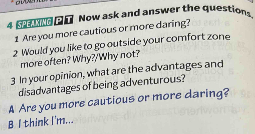 avven 
4 SPEAKING T Now ask and answer the questions. 
1 Are you more cautious or more daring? 
2 Would you like to go outside your comfort zone 
more often? Why?/Why not? 
3 In your opinion, what are the advantages and 
disadvantages of being adventurous? 
A Are you more cautious or more daring? 
B l think I'm...