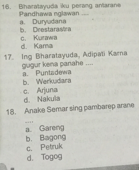 Bharatayuda iku perang antarane
Pandhawa nglawan ....
a. Duryudana
b. Drestarastra
c. Kurawa
d. Karna
17. Ing Bharatayuda, Adipati Karna
gugur kena panahe ....
a. Puntadewa
b. Werkudara
c. Arjuna
d. Nakula
18. Anake Semar sing pambarep arane
, . . .
a. Gareng
b. Bagong
c. Petruk
d. Togog