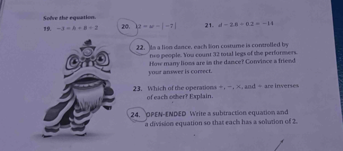 Solve the equation. 
19. -3=h+8+2 20. 2=w-|-7| 21. d-2.8/ 0.2=-14
22. In a lion dance, each lion costume is controlled by 
two people. You count 32 total legs of the performers. 
How many lions are in the dance? Convince a friend 
your answer is correct. 
23. Which of the operations +, −, ×, and ÷ are inverses 
of each other? Explain. 
24. OPEN-ENDED Write a subtraction equation and 
a division equation so that each has a solution of 2.