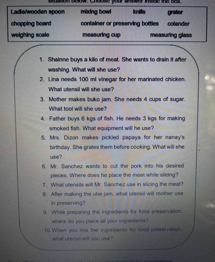 situation below. Choose your answer inside the box.
Ladle/wooden spoon mixing bowl knife grater
chopping board container or preserving bottles colander
weighing scale measuring cup measuring glass
1. Shainne buys a kilo of meat. She wants to drain it after
washing. What will she use?
2. Lina needs 100 ml vinegar for her marinated chicken.
What utensil will she use?
3. Mother makes buko jam. She needs 4 cups of sugar.
What tool will she use?
4. Father buys 6 kgs of fish. He needs 3 kgs for making
smoked fish. What equipment will he use?
5. Mrs. Dizon makes pickled papaya for her nanay's
birthday. She grates them before cooking. What will she
use?
6. Mr. Sanchez wants to cut the pork into his desired
pieces. Where does he place the meat while slicing?
7. What utensils will Mr. Sanchez use in slicing the meat?
8. After making the ube jam, what utensil will mother use
in preserving?
9. While preparing the ingredients for food preservation,
where do you place all your ingredients?
10. When you mix the ingredients for food preservation,
what utensil will you use?