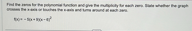 Find the zeros for the polynomial function and give the multiplicity for each zero. State whether the graph 
crosses the x-axis or touches the x-axis and turns around at each zero.
f(x)=-5(x+9)(x-6)^2