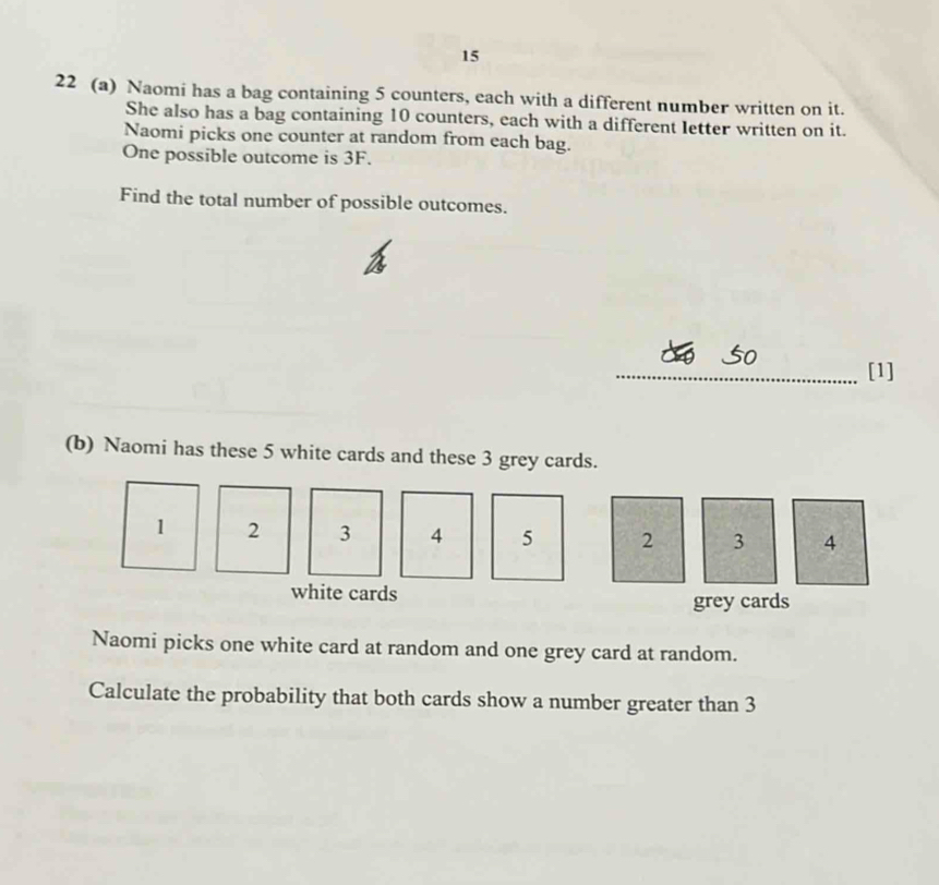 15 
22 (a) Naomi has a bag containing 5 counters, each with a different number written on it. 
She also has a bag containing 10 counters, each with a different letter written on it. 
Naomi picks one counter at random from each bag. 
One possible outcome is 3F. 
Find the total number of possible outcomes. 
_ào So [1] 
(b) Naomi has these 5 white cards and these 3 grey cards.
1 2 3 4 5 2 3 4
white cards grey cards 
Naomi picks one white card at random and one grey card at random. 
Calculate the probability that both cards show a number greater than 3