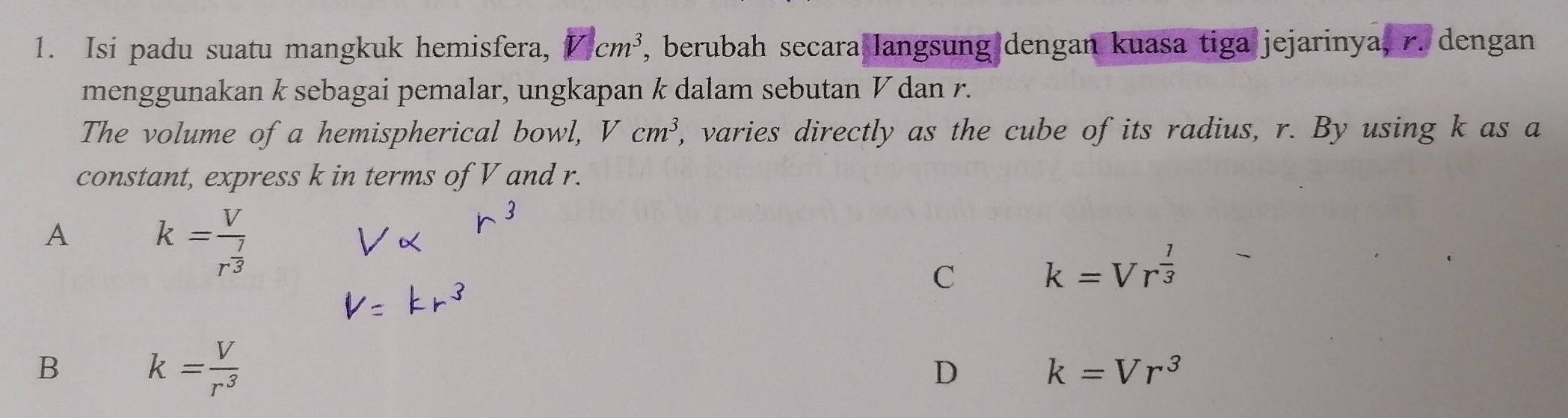 Isi padu suatu mangkuk hemisfera, cm^3 , berubah secara langsung dengan kuasa tiga jejarinya, r. dengan
menggunakan k sebagai pemalar, ungkapan k dalam sebutan V dan r.
The volume of a hemispherical bowl, Vcm^3 , varies directly as the cube of its radius, r. By using k as a
constant, express k in terms of V and r.
A k=frac Vr^(frac 7)3
C k=Vr^(frac 1)3
B k= V/r^3 
D k=Vr^3