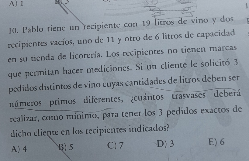 1
3
1
10. Pablo tiene un recipiente con 19 litros de vino y dos 
recipientes vacíos, uno de 11 y otro de 6 litros de capacidad
en su tienda de licorería. Los recipientes no tienen marcas
que permitan hacer mediciones. Si un cliente le solicitó 3
pedidos distintos de vino cuyas cantidades de litros deben ser
números primos diferentes, ¿cuántos trasvases deberá
realizar, como mínimo, para tener los 3 pedidos exactos de
dicho cliente en los recipientes indicados?
A) 4 B) 5 C) 7 D) 3
E) 6