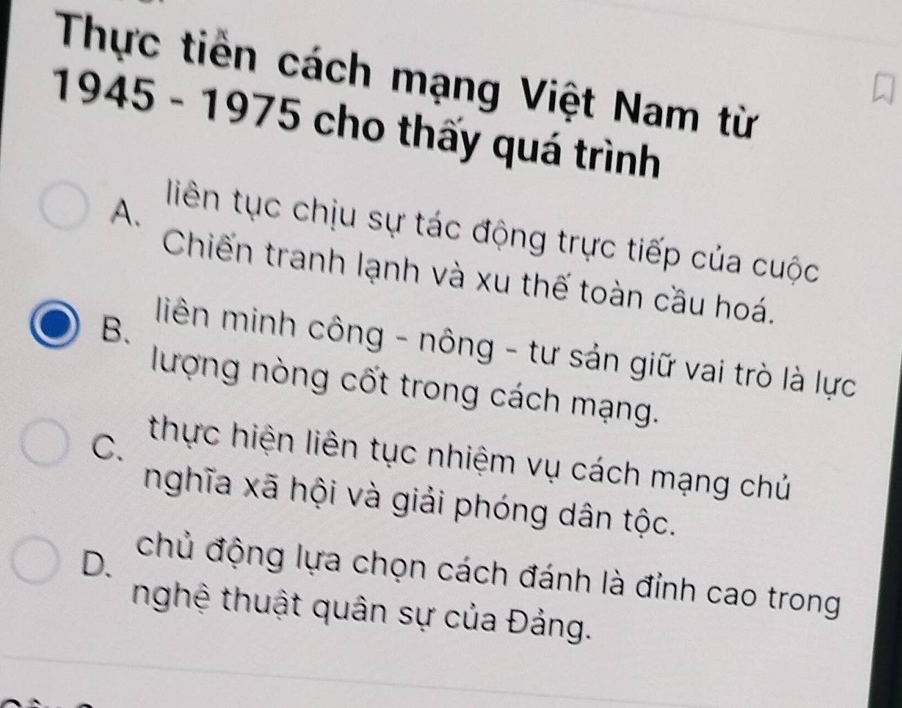 Thực tiền cách mạng Việt Nam từ
1945 - 1975 cho thấy quá trình
A.
liên tục chịu sự tác động trực tiếp của cuộc
Chiến tranh lạnh và xu thế toàn cầu hoá.
B.
liên minh công - nông - tư sản giữ vai trò là lực
lượng nòng cốt trong cách mạng.
C.
thực hiện liên tục nhiệm vụ cách mạng chủ
nghĩa xã hội và giải phóng dân tộc.
D.
chủ động lựa chọn cách đánh là đỉnh cao trong
nghệ thuật quân sự của Đảng.