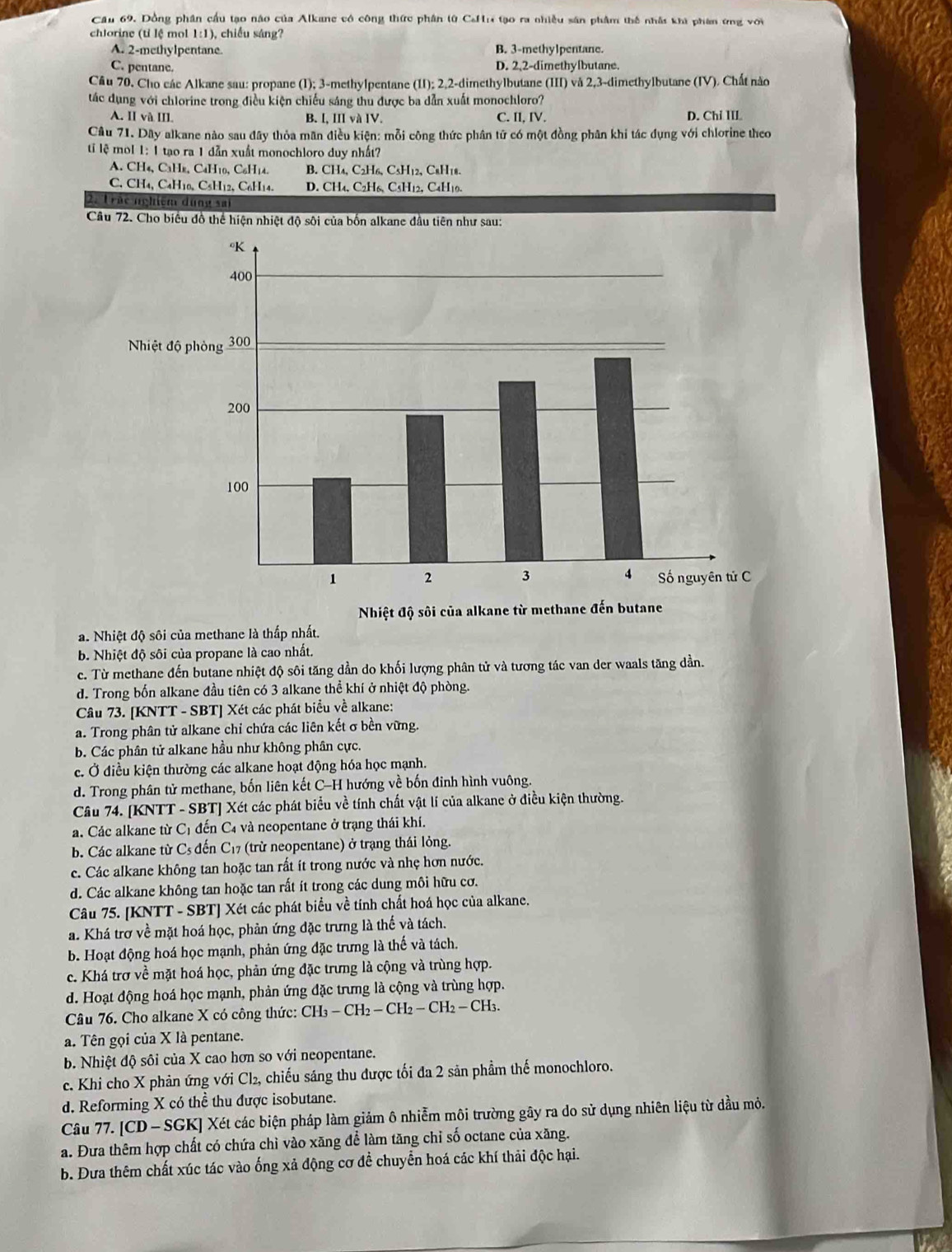 Cầu 69. Dồng phân cầu tạo nào của Alkane có công thức phân từ CaHr tạo ra nhiều sân phẩm thế nhât khi phan ứng với
chlorine (tỉ lệ mol 1:1), chiếu sáng?
A. 2-methylpentane. B. 3-methylpentane.
C. pentane. D. 2,2-dimethylbutane.
Câu 70. Cho các Alkane sau: propane (I); 3-methylpentane (II); 2,2-dimethylbutane (III) và 2,3-dimethylbutane (IV). Chất nào
tác dụng với chlorine trong điều kiện chiếu sáng thu được ba dẫn xuất monochloro?
A. II và III. B. I, III và IV. C. II, IV. D. Chi IIL
Câu 71. Dây alkane nào sau đây thỏa mãn điều kiện: mỗi công thức phân tử có một đồng phân khi tác dụng với chlorine theo
ti lệ mol 1: 1 tạo ra 1 dẫn xuất monochloro duy nhất?
A. CH₄, CaH, C4H10, C₆H14. B. CH₄, C2H6, C5H12, C₈H18.
C. CH4, C4H10, C₆H12, C6H14. D. CH₄, C2H6, C5H12, C4H10.
Trác nghiệm dung sai
Câu 72. Cho biểu đồ thể hiện nhiệt độ sôi của bốn alkane đầu tiên như sau:
a. Nhiệt độ sôi của methane là thấp nhất.
b. Nhiệt độ sôi của propane là cao nhất.
c. Từ methane đến butane nhiệt độ sôi tăng dần do khối lượng phân tử và tương tác van der waals tăng dần.
d. Trong bốn alkane đầu tiên có 3 alkane thể khí ở nhiệt độ phòng.
Câu 73. [KNTT - SBT] Xét các phát biểu về alkane:
a. Trong phân tử alkane chỉ chứa các liên kết σ bền vững.
b. Các phân tử alkane hầu như không phân cực.
c. Ở điều kiện thường các alkane hoạt động hóa học mạnh.
d. Trong phân tử methane, bốn liên kết C-H hướng về bốn đinh hình vuông.
Câu 74. [KNTT - SBT] Xét các phát biểu về tính chất vật lí của alkane ở điều kiện thường.
a. Các alkane từ Cị đến C₄ và neopentane ở trạng thái khí.
b. Các alkane từ Cs đến C17 (trừ neopentane) ở trạng thái lỏng.
c. Các alkane không tan hoặc tan rất ít trong nước và nhẹ hơn nước.
d. Các alkane không tan hoặc tan rất ít trong các dung môi hữu cơ.
Câu 75. [KNTT - SBT] Xét các phát biểu về tính chất hoá học của alkane.
a. Khá trợ về mặt hoá học, phản ứng đặc trưng là thế và tách.
b. Hoạt động hoá học mạnh, phản ứng đặc trưng là thế và tách.
c. Khá trợ về mặt hoá học, phản ứng đặc trưng là cộng và trùng hợp.
d. Hoạt động hoá học mạnh, phản ứng đặc trưng là cộng và trùng hợp.
Câu 76. Cho alkane X có công thức: CH_3-CH_2-CH_2-CH_2-CH_3.
a. Tên gọi của X là pentane.
b. Nhiệt độ sôi của X cao hơn so với neopentane.
c. Khi cho X phản ứng với Cl₂, chiếu sáng thu được tối đa 2 sản phầm thế monochloro.
d. Reforming X có thể thu được isobutane.
Câu 77. |CD-SGK| Xét các biện pháp làm giảm ô nhiễm môi trường gây ra do sử dụng nhiên liệu từ dầu mỏ.
a. Đưa thêm hợp chất có chứa chỉ vào xăng để làm tăng chỉ số octane của xăng.
b. Dưa thêm chất xúc tác vào ống xả động cơ đề chuyển hoá các khí thải độc hại.