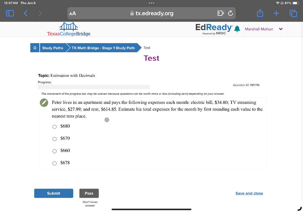 12:57 AM Thu Jun 6
AA tx.edready.org
EdReady Marshall Mohun
TexasCollegeBridge Powered by NROC
D Study Paths TX Math Bridge - Stage 1 Study Path Test
Test
Topic: Estimation with Decimals
Progress: Question ID: 1187716
The movement of the progress bar may be uneven because questions can be worth more or less (including zero) depending on your answer.
Peter lives in an apartment and pays the following expenses each month : electric bill, $34.80; TV streaming
service, $27.99; and rent, $614.85. Estimate his total expenses for the month by first rounding each value to the
nearest tens place.
$680
$670
$660
$678
Submit Pass Save and close
Don't know
answer