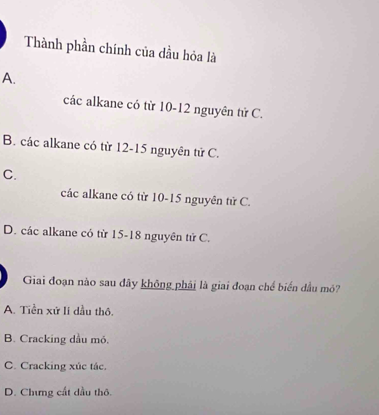 Thành phần chính của dầu hỏa là
A.
các alkane có từ 10-12 nguyên tử C.
B. các alkane có từ 12-15 nguyên tử C.
C.
các alkane có từ 10-15 nguyên tử C.
D. các alkane có từ 15 - 18 nguyên tử C.
Giai đoạn nào sau đây không phải là giai đoạn chế biến dầu mỏ?
A. Tiền xử lí dầu thô.
B. Cracking dầu mỏ.
C. Cracking xúc tác.
D. Chưng cất dầu thô.