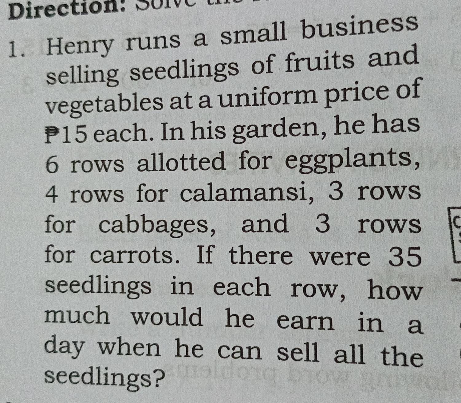 Direction: SoN C 
1. Henry runs a small business 
selling seedlings of fruits and 
vegetables at a uniform price of
P15 each. In his garden, he has
6 rows allotted for eggplants,
4 rows for calamansi, 3 rows 
for cabbages, and 3 rows C 
for carrots. If there were 35
seedlings in each row, how 
much would he earn in a 
day when he can sell all the 
seedlings?